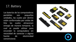 17. Battery
Las baterías de las computadoras
portátiles son pequeñas
unidades, las cuales por dentro
están conformadas por celdas de
litio las cuales almacenan
energía de manera temporal, la
cual se puede utilizar para
encender la computadora sin
necesidad de conectar a alguna
fuente de electricidad
convencional.
 