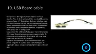 USB proviene del ingles “Universal Serial Bus” que
significa “Bus de Serie Universal”. Un puerto USB permite
conectar hasta 127 dispositivos distintos, o incluso mas.
Este puerto es una entrada o acceso para que el usuario
pueda compartir información almacenada en diferentes
dispositivos como una cámara de fotos, un pendrive,
entre otros, con un computador.
Los puertos USB están diseñados para transmitir energía
eléctrica al dispositivo que se encuentra conectado, de
esta manera no se necesita de un cable adicional para
conectarse a una toma de corriente.
El puerto USB pertenece a un controlador físico que
puede ser parte de la placa base o en una tarjeta de
expansión, a este conector se le denomina concentrador
raíz.
19. USB Board cable
 