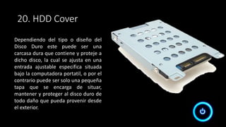 20. HDD Cover
Dependiendo del tipo o diseño del
Disco Duro este puede ser una
carcasa dura que contiene y proteje a
dicho disco, la cual se ajusta en una
entrada ajustable especifica situada
bajo la computadora portatil, o por el
contrario puede ser solo una pequeña
tapa que se encarga de situar,
mantener y proteger al disco duro de
todo daño que pueda provenir desde
el exterior.
 