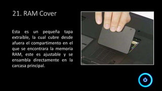 21. RAM Cover
Esta es un pequeña tapa
extraíble, la cual cubre desde
afuera el compartimento en el
que se encontrara la memoria
RAM, este es ajustable y se
ensambla directamente en la
carcasa principal.
 