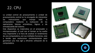 22. CPU
La unidad central de procesamiento o unidad de
procesamiento central es la encargada de interpretar
las instrucciones que maneje toda la
computadora mediante la realización de las
operaciones básicas aritméticas, lógicas y de
entrada/salida del sistema.
Este dispositivo se materializa en el procesador o
microprocesador, el cual con el tiempo se ha vuelto
muy importante a la hora de analizar el rendimiento
de una computadora, con sus múltiples funciones, este
a tenido que evolucionar constantemente para
garantizar una mas ágil y eficiente utilización de la
computadora.
 
