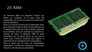 23. RAM
Las Memoria RAM son pequeñas tarjetas que
deben ser instaladas en la placa base del
computador y es una de las partes más importantes
de la computadora.
Esta es un tipo de memoria que el ordenador utiliza
para almacenar diversos datos temporalmente con
el objetivo de acceder de manera rápida a todo tipo
de posibilidad, como por ejemplo los programas o
archivos de texto. La Memoria RAM no debe
confundirse con los discos duros, ya que esta se
utiliza como memoria temporal para agilizar la
realización de las actividades de la computadora.
Estas al igual que el resto de componentes
importantes a tenido que evolucionar mucho para
mejorar la velocidad de sus actividades.
 