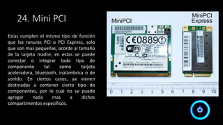 24. Mini PCI
Estas cumplen el mismo tipo de función
que las ranuras PCI o PCI Express, solo
que son mas pequeñas, acorde al tamaño
de la tarjeta madre, en estas se puede
conectar o integrar todo tipo de
componente tal como tarjeta
aceleradora, bluetooth, inalámbrica o de
sonido. En ciertos casos, ya vienen
destinadas a contener cierto tipo de
componentes, por lo cual no se puede
agregar nada mas a dichos
compartimentos específicos.
 