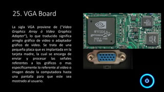 25. VGA Board
La sigla VGA proviene de ("Video
Graphics Array ó Video Graphics
Adapter"), lo que traducido significa
arreglo gráfico de video o adaptador
gráfico de video. Se trata de una
pequeña placa que es implantada en la
tarjeta madre, la cual se encarga de
enviar y procesar las señales
referentes a los gráficos o mas
específicamente lo referente al video o
imagen desde la computadora hasta
una pantalla para que este sea
mostrado al usuario.
 