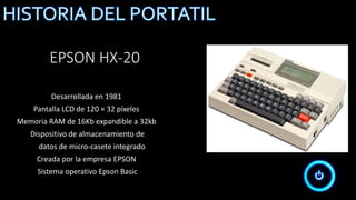 EPSON HX-20
Desarrollada en 1981
Pantalla LCD de 120 × 32 píxeles
Memoria RAM de 16Kb expandible a 32kb
Dispositivo de almacenamiento de
datos de micro-casete integrado
Creada por la empresa EPSON
Sistema operativo Epson Basic
 