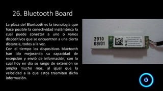 26. Bluetooth Board
La placa del Bluetooth es la tecnología que
hace posible la conectividad inalámbrica la
cual puede conectar a uno o varios
dispositivos que se encuentren a una cierta
distancia, todos a la vez.
Con el tiempo los dispositivos bluetooth
han ido mejorando su capacidad de
recepción y envió de información, con lo
cual hoy en día su rango de extensión se
amplia mucho mas, al igual que la
velocidad a la que estos trasmiten dicha
información.
 