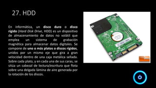 27. HDD
En informática, un disco duro o disco
rígido (Hard Disk Drive, HDD) es un dispositivo
de almacenamiento de datos no volátil que
emplea un sistema de grabación
magnética para almacenar datos digitales. Se
compone de uno o más platos o discos rígidos,
unidos por un mismo eje que gira a gran
velocidad dentro de una caja metálica sellada.
Sobre cada plato, y en cada una de sus caras, se
sitúa un cabezal de lectura/escritura que flota
sobre una delgada lámina de aire generada por
la rotación de los discos.
 