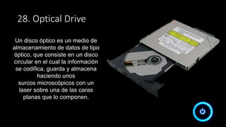 28. Optical Drive
Un disco óptico es un medio de
almacenamiento de datos de tipo
óptico, que consiste en un disco
circular en el cual la información
se codifica, guarda y almacena
haciendo unos
surcos microscópicos con un
laser sobre una de las caras
planas que lo componen.
 