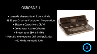 OSBORNE 1
• Lanzada al mercado el 3 de abril de
1981 por Osborne Computer Corporation
• Sistema Operativo o CP/M
• Creada por Adam Osborne
• Procesador Z80 a 4 MHz
• Pantalla monocroma CRT de 5 pulgadas
• 60 kb de memoria RAM
 