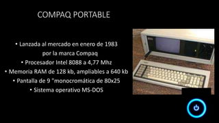 COMPAQ PORTABLE
• Lanzada al mercado en enero de 1983
por la marca Compaq
• Procesador Intel 8088 a 4,77 Mhz
• Memoria RAM de 128 kb, ampliables a 640 kb
• Pantalla de 9 "monocromática de 80x25
• Sistema operativo MS-DOS
 