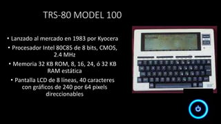 TRS-80 MODEL 100
• Lanzado al mercado en 1983 por Kyocera
• Procesador Intel 80C85 de 8 bits, CMOS,
2.4 MHz
• Memoria 32 KB ROM, 8, 16, 24, ó 32 KB
RAM estática
• Pantalla LCD de 8 líneas, 40 caracteres
con gráficos de 240 por 64 pixels
direccionables
 