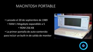 MACINTOSH PORTABLE
• Lanzado el 20 de septiembre de 1989
• RAM 1 Megabyte expandible a 5
• ROM 256 KB
• La primer pantalla de auto-contenido
para incluir un built-in de salida de monitor
 