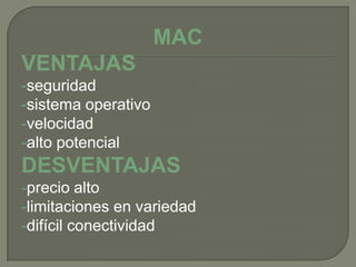 MAC
VENTAJAS
-seguridad
-sistema operativo
-velocidad
-alto potencial
DESVENTAJAS
-precio alto
-limitaciones en variedad
-difícil conectividad
 