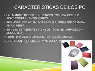 CARACTERISTICAS DE LOS PC
 LAS MARCAS DE PCS SON: LENOVO, TOSHIBA, DELL, HP,
 SONY, COMPAQ, ENTRE OTROS.
 SUS MODELOS VARIAN, POR LO QUE PUEDEN SER DE GAMA
 ALTA O MEDIA.
 SU PESO ESTA ENTRE 1 Y 3 KILOS, TAMBIEN VARIA SEGÚN
 EL MODELO.
 PRIMERA PLATAFORMA ELECTRÓNICA MÁS USADA.
 CONTIENEN PROCESADOR Y MEMORIA RAM.
 
