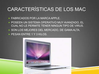CARACTERÍSTICAS DE LOS MAC
 FABRICADOS POR LA MARCA APPLE.
 POSEEN UN SISTEMA OPERATIVO MUY AVANZADO, EL
 CUAL NO LE PERMITE TENER NINGUN TIPO DE VIRUS.
 SON LOS MEJORES DEL MERCADO, DE GAMA ALTA.
 PESAN ENTRE 1 Y 3 KILOS.
 