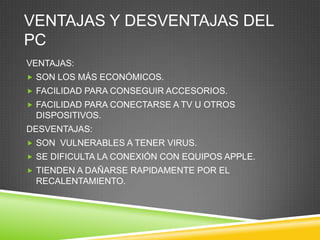 VENTAJAS Y DESVENTAJAS DEL
PC
VENTAJAS:
 SON LOS MÁS ECONÓMICOS.
 FACILIDAD PARA CONSEGUIR ACCESORIOS.
 FACILIDAD PARA CONECTARSE A TV U OTROS
 DISPOSITIVOS.
DESVENTAJAS:
 SON VULNERABLES A TENER VIRUS.
 SE DIFICULTA LA CONEXIÓN CON EQUIPOS APPLE.
 TIENDEN A DAÑARSE RAPIDAMENTE POR EL
 RECALENTAMIENTO.
 