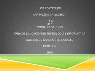 LOS PORTATILES

            ANA MILENA ORTIZ CHICA

                     11 A
                     #17
              FECHA: 26 DE JULIO

ÁREA DE EDUCACION EN TECNOLOGIA E INFORMATICA

       COLEGIO DE SAN JOSÉ DE LA SALLE

                  MEDELLIN

                     2012
 