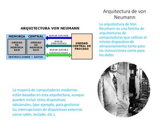 Arquitectura de von
Neumann
La arquitectura de Von
Neumann es una familia de
arquitecturas de
computadoras que utilizan el
mismo dispositivo de
almacenamiento tanto para
las instrucciones como para
los datos
La mayoría de computadoras modernas
están basadas en esta arquitectura, aunque
pueden incluir otros dispositivos
adicionales, (por ejemplo, para gestionar
las interrupciones de dispositivos externos
como ratón, teclado, etc.).
 
