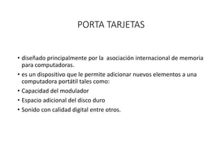 PORTA TARJETAS
• diseñado principalmente por la asociación internacional de memoria
para computadoras.
• es un dispositivo que le permite adicionar nuevos elementos a una
computadora portátil tales como:
• Capacidad del modulador
• Espacio adicional del disco duro
• Sonido con calidad digital entre otros.
 