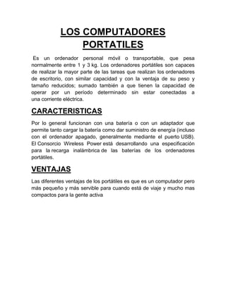 LOS COMPUTADORES
                PORTATILES
 Es un ordenador personal móvil o transportable, que pesa
normalmente entre 1 y 3 kg. Los ordenadores portátiles son capaces
de realizar la mayor parte de las tareas que realizan los ordenadores
de escritorio, con similar capacidad y con la ventaja de su peso y
tamaño reducidos; sumado también a que tienen la capacidad de
operar por un período determinado sin estar conectadas a
una corriente eléctrica.

CARACTERISTICAS
Por lo general funcionan con una batería o con un adaptador que
permite tanto cargar la batería como dar suministro de energía (incluso
con el ordenador apagado, generalmente mediante el puerto USB).
El Consorcio Wireless Power está desarrollando una especificación
para la recarga inalámbrica de las baterías de los ordenadores
portátiles.

VENTAJAS
Las diferentes ventajas de los portátiles es que es un computador pero
más pequeño y más servible para cuando está de viaje y mucho mas
compactos para la gente activa
 