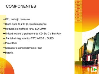 COMPONENTES
CPU de bajo consumo
Disco duro de 2,5" (6,35 cm) o menor,
Módulos de memoria RAM SO-DIMM
Unidad lectora y grabadora de CD, DVD o Blu-Ray
 Pantalla integrada tipo TFT, WXGA u OLED
Panel táctil
Cargador o abreviadamente PSU
Batería
 