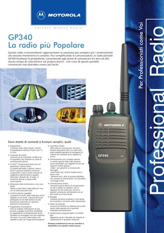 Per Professionisti come Voi
                                    P R I VAT E             M O B I L E              R A D I O



GP340
La radio più Popolare
Queste radio ricetrasmittenti rappresentano la soluzione più semplice per i professionisti
che devono mantenersi in contatto. Pur semplificando le comunicazioni, le radio portatili
GP340 facilitano la produttività, consentendo agli utenti di comunicare fra loro ed allo
stesso tempo di concentrarsi sul proprio lavoro. Con l’uso di queste portatili,
comunicare non potrebbe essere più facile.




Sono dotate di comandi e funzioni semplici, quali:
• Segnalazione radio include i sistemi
  Il software della
                                                    • Lavoratore isolato
                                                      Offre ulteriore sicurezza per chi lavora
    di segnalazione selettiva Private Line™ e           lontano dal proprio team. La radio entra
    a 5 toni.                                           nella modalità operativa di emergenza se
                                                        l’utente non risponde ad un segnale di
•   Scansione dei canali
    Consente sia di controllare il traffico sia         avviso.                                             GP340   mic
    di rispondere alle chiamate su canali di
    comunicazione diversi.
                                                    •   Potenziamento con il modulo opzione
                                                        Le attuali capacità della radio possono
                                                        essere potenziate con l’aggiunta di uno dei
•   X-Pand™ Compressione della voce ed
    espansione a basso livello                          seguenti moduli opzione :
    La qualità dell’audio è distinta, chiara e          -Cripto - per garantire la sicurezza dei
    forte in qualsiasi ambiente rumoroso.               messaggi
    L’espansione a basso livello consente di            -SmarTrunk II per sistemi multiaccesso a
    migliorarne ulteriormente la qualità,               basso costo
    riducendo i disturbi che, di solito, si             - Memoria voce, offre la funzione dittafono
    avvertono durante le pause della                    che consente di memorizzare e di riascoltare
    conversazione.                                      i messaggi vocali.

•   Attivazione della trasmissione a viva voce      •   Comunicazione diretta
                                                        Consente la piena libertà di comunicazione
    (VOX)
    Utilizzo a mani libere della radio per l’uso        sia che si utilizzi un ripetitore per la
    con la cuffia auricolare VOX.                       copertura di una vasta area, sia che si
                                                        desideri comunicare direttamente con un
•   Livelli di potenza regolabili
    La potenza di uscita della radio può essere
                                                        altra unità su un’area locale.
    regolata su due livelli : bassa potenza per     •   Bisbiglio
                                                        Consente all’utente di parlare a voce bassa
    prolungare la vita della batteria ed alta
    potenza per aumentare la copertura                  nel microfono e di essere udito chiaramente.
    dell’area di trasmissione.                      •   Inoltro di chiamata
                                                        Consente di inoltrare la chiamata ad un altro
•   Segnalazione d’emergenza
    Invia un segnale d’emergenza ad una                 utente radio quando non è possibile
    persona o gruppo di persone predefinite.            rispondere personalmente.
    La segnalazione d’emergenza può anche
    includere un messaggio voce pre-registrato
                                                    •   Canalizzazione programmabile (12,5/20/25
                                                        kHz)
    che aiuta i riceventi a determinare con             Migrazione facile e flessibile dei requisiti di
    rapidità lo stato od il luogo dell’emergenza.       canalizzazione in qualsiasi situazione.

                                                    Rivolgersi al distributore di zona per controllare la
                                                    disponibilità di uno specifico modulo opzione.
 