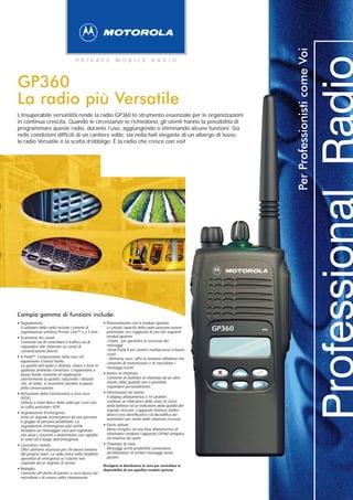 Per Professionisti come Voi
                                        P R I VAT E                M O B I L E             R A D I O




GP360
La radio più Versatile
L’insuperabile versatilità rende la radio GP360 lo strumento essenziale per le organizzazioni
in continua crescita. Quando le circostanze lo richiedono, gli utenti hanno la possibilità di
programmare queste radio, durante l’uso, aggiungendo o eliminando alcune funzioni. Sia
nelle condizioni difficili di un cantiere edile, sia nella hall elegante di un albergo di lusso,
la radio Versatile è la scelta d’obbligo. È la radio che cresce con voi!




L’ampia gamma di funzioni include:
• Segnalazione                                            • Potenziamento con il modulo opzione
    Il software della radio include i sistemi di
    segnalazione selettiva Private Line™ e a 5 toni.
                                                              Le attuali capacità della radio possono essere
                                                              potenziate con l’aggiunta di uno dei seguenti
                                                                                                                  GP360   mic
                                                              moduli opzione :
•   Scansione dei canali
                                                              -Cripto - per garantire la sicurezza dei
    Consente sia di controllare il traffico sia di
    rispondere alle chiamate su canali di                     messaggi
    comunicazione diversi.                                    -SmarTrunk II per sistemi multiaccesso a basso
                                                              costo
•   X-Pand™ Compressione della voce ed
                                                              - Memoria voce, offre la funzione dittafono che
    espansione a basso livello
                                                              consente di memorizzare e di riascoltare i
    La qualità dell’audio è distinta, chiara e forte in       messaggi vocali.
    qualsiasi ambiente rumoroso. L’espansione a
    basso livello consente di migliorarne                 •   Inoltro di chiamata
    ulteriormente la qualità, riducendo i disturbi            Consente di inoltrare la chiamata ad un altro
    che, di solito, si avvertono durante le pause             utente radio quando non è possibile
    della conversazione.                                      rispondere personalmente.

•   Attivazione della trasmissione a viva voce            •   Informazioni all Utente
    (VOX)                                                     Il display alfanumerico a 14 caratteri
    Utilizzo a mani libere della radio per l’uso con          contiene un indicatore dello stato di carica
    la cuffia auricolare VOX.                                 della batteria ed un indicatore della qualità del
                                                              segnale ricevuto. L’apparato fornisce inoltre
•   Segnalazione d’emergenza
                                                              diversi toni identificativi e la decodifica dei
    Invia un segnale d’emergenza ad una persona               nominativi per molte delle chiamate ricevute.
    o gruppo di persone predefinite. La
    segnalazione d’emergenza può anche                    •   Facile utilizzo
    includere un messaggio voce pre-registrato                Menu semplici ed una lista alfanumerica di
    che aiuta i riceventi a determinare con rapidità          nominativi rendono l’apparato GP360 semplice
    lo stato od il luogo dell’emergenza.                      ed intuitivo da usare.

•   Lavoratore isolato                                    •   Chiamate di stato
    Offre ulteriore sicurezza per chi lavora lontano          Messaggi scritti predefiniti consentono
    dal proprio team. La radio entra nella modalità           all’utilizzatore di inviare messaggi senza
    operativa di emergenza se l’utente non                    parlare.
    risponde ad un segnale di avviso.
                                                          Rivolgersi al distributore di zona per controllare la
•   Bisbiglio                                             disponibilità di uno specifico modulo opzione.
    Consente all’utente di parlare a voce bassa nel
    microfono e di essere udito chiaramente.
 