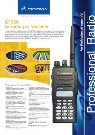 Per Professionisti come Voi
                                        P R I VAT E                M O B I L E             R A D I O




GP380
La radio più Versatile
L’insuperabile versatilità rende la radio GP380 lo strumento essenziale per le organizzazioni
in continua crescita. Quando le circostanze lo richiedono, gli utenti hanno la possibilità di
programmare queste radio, durante l’uso, aggiungendo o eliminando alcune funzioni. Sia
nelle condizioni difficili di un cantiere edile, sia nella hall elegante di un albergo di lusso,
la radio Versatile è la scelta d’obbligo. È la radio che cresce con voi!




L’ampia gamma di funzioni include:
• Segnalazione                                            • Potenziamento con il modulo opzione
    Il software della radio include i sistemi di
    segnalazione selettiva Private Line™ e a 5 toni.
                                                              Le attuali capacità della radio possono essere
                                                              potenziate con l’aggiunta di uno dei seguenti
                                                                                                                  GP380   mic
                                                              moduli opzione :
•   Scansione dei canali
                                                              -Cripto - per garantire la sicurezza dei
    Consente sia di controllare il traffico sia di
    rispondere alle chiamate su canali di                     messaggi
    comunicazione diversi.                                    -SmarTrunk II per sistemi multiaccesso a basso
                                                              costo
•   X-Pand™ Compressione della voce ed
                                                              - Memoria voce, offre la funzione dittafono che
    espansione a basso livello
                                                              consente di memorizzare e di riascoltare i
    La qualità dell’audio è distinta, chiara e forte in       messaggi vocali.
    qualsiasi ambiente rumoroso. L’espansione a
    basso livello consente di migliorarne                 •   Inoltro di chiamata
    ulteriormente la qualità, riducendo i disturbi            Consente di inoltrare la chiamata ad un altro
    che, di solito, si avvertono durante le pause             utente radio quando non è possibile
    della conversazione.                                      rispondere personalmente.

•   Attivazione della trasmissione a viva voce            •   Informazioni all Utente
    (VOX)                                                     Il display alfanumerico a 14 caratteri
    Utilizzo a mani libere della radio per l’uso con          contiene un indicatore dello stato di carica
    la cuffia auricolare VOX.                                 della batteria ed un indicatore della qualità del
                                                              segnale ricevuto. L’apparato fornisce inoltre
•   Segnalazione d’emergenza
                                                              diversi toni identificativi e la decodifica dei
    Invia un segnale d’emergenza ad una persona               nominativi per molte delle chiamate ricevute.
    o gruppo di persone predefinite. La
    segnalazione d’emergenza può anche                    •   Facile utilizzo
    includere un messaggio voce pre-registrato                Menu semplici ed una lista alfanumerica di
    che aiuta i riceventi a determinare con rapidità          nominativi rendono l’apparato GP380 semplice
    lo stato od il luogo dell’emergenza.                      ed intuitivo da usare.

•   Lavoratore isolato                                    •   Chiamate di stato
    Offre ulteriore sicurezza per chi lavora lontano          Messaggi scritti predefiniti consentono
    dal proprio team. La radio entra nella modalità           all’utilizzatore di inviare messaggi senza
    operativa di emergenza se l’utente non                    parlare.
    risponde ad un segnale di avviso.
                                                          Rivolgersi al distributore di zona per controllare la
•   Bisbiglio                                             disponibilità di uno specifico modulo opzione.
    Consente all’utente di parlare a voce bassa nel
    microfono e di essere udito chiaramente.
 