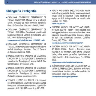8                                   PREVENCIÓ DELS RISCOS DERIVATS DE LA UTILITZACIÓ D’ORDINADORS PORTÀTILS




Bibliografia i webgrafia                                 HEALTH AND SAFETY EXECUTIVE (HSE). Health
                                                         and safety of portable display screen equipment,
                                                         estudi sobre la seguretat i salut relatives als
 CATALUNYA. GENERALITAT. DEPARTAMENT DE                  equips portàtils amb pantalles de visualització.
 TREBALL I INDÚSTRIA. Manual per a la identifi-          London: HSE, 2000.
 cació i avaluació de riscos laborals. Barcelona:        <www.hse.gov.uk>
 Direcció General de Relacions Laborals, 2006.
                                                         EUROPEAN AGENCY FOR SAFETY AND HEALTH
 CATALUNYA. GENERALITAT. DEPARTAMENT DE                  AT WORK (OSHA). Report - Work related neck
 TREBALL I INDÚSTRIA. Pantalles de visualització.        and upper limb musculoskeletal disorders, sobre
 Barcelona: Direcció General de Relacions Labo-          trastorns musculoesquelètics d’origen laboral
 rals, 2003. (Fulls monogràfics).                        del coll i les extremitats superiors. Guildford
 <www.gencat.cat/treball/doc/doc_12998237_1.pdf>         [Surrey, UK]: OSHA, 1999.
                                                         <agency.osha.eu.int/publications/reports/>
 CATALUNYA. GENERALITAT. DEPARTAMENT DE
 TREBALL. Primera Enquesta de condicions de tre-         EUROPEAN AGENCY FOR SAFETY AND HEALTH
 ball de Catalunya. Barcelona: Direcció General          AT WORK (OSHA). Report - Repetitive strain
 de Relacions Laborals, 2008.                            injuries in the member States of the European
                                                         Union, sobre lesions per esforç repetitiu en els
 MADRID. INSTITUTO NACIONAL DE SEGURIDAD
                                                         estats membres de la Unió europea. [S.l.]: OSHA,
 E HIGIENE EN EL TRABAJO (INSHT). Pantallas de           2000.
 visualización. Tecnologías (I). Madrid: INSHT. (No-     <agency.osha.eu.int/publications/reports>
 tas técnicas de prevención; 678).
                                                         AGÈNCIA EUROPEA PER A LA SEGURETAT I LA SA-
 MADRID. INSTITUTO NACIONAL DE SEGURIDAD                 LUT EN EL TREBALL (OSHA). Solucions pràctiques
 E HIGIENE EN EL TRABAJO (INSHT). Pantallas de           en matèria de trastorns musculoesquelètics [in-
 visualización. Tecnologías (II). Madrid: INSHT.         formació en línia]. [S.l.]: OSHA.
 (Notas técnicas de prevención; 694).                    <europe.osha.eu.int/good_practice>

 STRAKER, L.; JONES, K.J.; MILLER, J. “A compari-
 son of the postures assumed when using laptop
 computers and desktop computers”. Applied Er-
 gonomics. Vol. 28 (1997), núm. 4, p. 263-268.
 