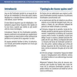 PREVENCIÓ DELS RISCOS DERIVATS DE LA UTILITZACIÓ D’ORDINADORS PORTÀTILS                                     1



Introducció                                             Tipologia de riscos: quins son?
Avui en dia l’ordinador portàtil és un equip de tre-    Els factors de risc addicionals que origina la utilit-
ball per als treballadors la feina dels quals implica   zació d’ordinadors portàtils respecte a la utilització
desplaçar-se o atendre diverses esferes de la seva      d’ordinadors convencionals són:
vida laboral, social i familiar.                           La improvisació del lloc de treball en una oficina
El món laboral requereix que els treballadors i tre-       externa, en un mitjà de transport (avió, tren, au-
balladores puguin donar respostes més ràpides en           tobús), a l’hotel, etc. pot dificultar l’adopció de
la seva tasca, aspecte que només es pot assolir            postures de treball còmodes o correctes.
amb les noves tecnologies.                                 El disseny integrat de la pantalla i teclat de l’or-
Considerant l’abast de l’ús d’ordinadors portàtils,        dinador portàtil no permet ajustar de forma con-
aquesta publicació està pensada per proporcionar           venient i ergonòmica la distància de la persona
suggeriments en relació amb la millor utilització de       usuària entre el teclat i la pantalla, la qual cosa
portàtils en el context de la seguretat i la salut.        obliga l’usuari o usuària a adoptar postures for-
                                                           çades de coll i cap. Alhora, la integració del ratolí
Els equips portàtils faciliten la feina, la comunica-      i el disseny del teclat de l’ordinador portàtil (te-
ció i l’estudi, però també comporten uns riscos que        cles més juntes i petites) obliga que la feina de
es poden prevenir.                                         teclejar requereixi de més moviments que són
                                                           duts a terme en postures forçades de la mà i del
                                                           canell.
                                                           El fet de carregar i transportar l’equip de treball
                                                           durant el desplaçament entre diferents centres
                                                           de treball incideix en una sobrecàrrega muscular
                                                           localitzada.
                                                        Mitjançant l’adopció d’una sèrie de mesures pre-
                                                        ventives, que resulten de l’anàlisi dels riscos de-
                                                        rivats de la utilització d’ordinadors portàtils, es
                                                        poden millorar les condicions de treball tal com es
                                                        veurà a continuació.
 