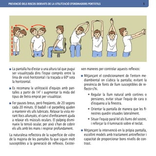 PREVENCIÓ DELS RISCOS DERIVATS DE LA UTILITZACIÓ D’ORDINADORS PORTÀTILS                                   5




  La pantalla ha d’estar a una altura tal que pugui     xen maneres per controlar aquests reflexos:
  ser visualitzada dins l’espai comprès entre la
  línia de visió horitzontal i la traçada a 60º sota      Mitjançant el condicionament de l’entorn me-
  la horitzontal.                                         diambiental on s’ubica la pantalla; evitant la
                                                          presència de fonts de llum susceptibles de re-
  Es recomana la utilització d’equips amb pan-            flectir-s’hi.
  talles a partir de 14” i augmentar la mida del
                                                               Regular la llum natural amb cortines o
  tipus de lletra emprat per visualitzar.
                                                               persianes, evitar situar l’equip de cara o
  Fer pauses breus, però freqüents, de 20 segons               d’esquena a la finestra.
  cada 20 minuts. El badall i el parpelleig ajuden             Orientar la pantalla de manera que les fi-
  a mantenir els ulls lubricats. Relaxar la vista mi-
                                                               nestres quedin situades lateralment.
  rant llocs allunyats, el canvi d’enfocament ajuda
  a relaxar els músculs oculars. El palpeig dismi-             Situar l’equip paral·lel als llums del sostre,
  nueix la tensió ocular, per això s’han de cobrir             i reforçar la il·luminació sobre el teclat.
  els ulls amb les mans i respirar profundament.          Mitjançant la intervenció en la pròpia pantalla,
La naturalesa reflectora de la superfície de vidre        escollint models amb tractament antireflector i
de la majoria de les pantalles fa que siguin molt         capacitat de proporcionar bons nivells de con-
susceptibles a la generació de reflexos. Existei-         trast.
 