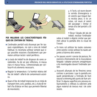 6                                   PREVENCIÓ DELS RISCOS DERIVATS DE LA UTILITZACIÓ D’ORDINADORS PORTÀTILS



                                                                                  A l’avió, cal seure davant
                                                                                la sortida d’emergència o
                                                                                en seients que tinguin bar-
                                                                                ra recolza peus; si és un
                                                                                cotxe, cal seure al seient
                                                                                del passatger i limitar el
                                                                                temps d’ús del portàtil a 30
                                                                                minuts.
                                                                                Elevar l’alçada del pla de
                                                                              treball, recolzar l’ordinador
PER MILLORAR LES CARACTERíSTIQUES FíSI-                         sobre el maletí o objecte similar que per-
QUES DE L’ENTORN DE TREBALL                                     meti ubicar la pantalla dins la visual de
 L’ordinador portàtil està dissenyat per fer tas-               l’usuari.
 ques esporàdiques, no com a eina de treball                    En trens cal utilitzar les taules comunes
 habitual. Es recomana utilitzar sempre que si-                 entre seients i evitar utilitzar les taules ad-
 gui possible estacions d’acoblament que per-                   juntes al darrera dels seients.
 meten utilitzar teclat i ratolí perifèrics.
                                                                Fer pauses sovint i canviar de postura, fer
 La taula de treball ha de disposar de vores ar-                exercicis d’estiraments de la musculatura
 rodonides, ha de ser poc reflectora, ni massa                  fatigada i adoptar postures antagòniques
 clara ni massa fosca, i dimensionada per col·-                 a les mantingudes davant l’ordinador por-
 locar-hi els elements necessaris.                              tàtil.

 Regular la temperatura i la humitat relativa del               Asseure’s allunyats de les finestres sense
 lloc de treball i aïllar-lo de contaminació acústi-            cortines o persianes i que la pantalla ens
 ca.                                                            quedi perpendicular a l’entrada de llum
                                                                natural o entremig dels punts de llum arti-
 Quan el lloc de treball improvisat és un mitjà de              ficial. Si alguna superfície ens provoca en-
 transport (tren, avió, autobús, etc.), el pla de tre-          lluernaments o reflexes la cobrirem amb
 ball s’ha d’ubicar en llocs que permetin llibertat             algun material de textura mat i de color
 de moviments:                                                  neutre.
 