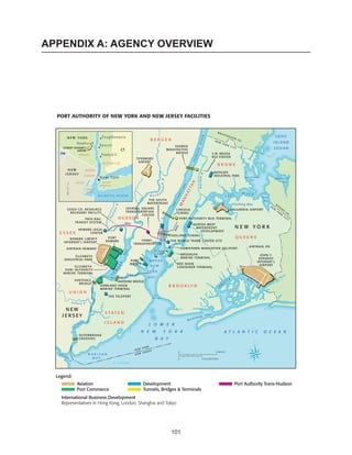APPENDIX A: AGENCY OVERVIEW




  PORT AUTHORITY OF NEW YORK AND NEW JERSEY FACILITIES




  Legend:
            Aviation                       Development                    Port Authority Trans-Hudson
            Port Commerce                  Tunnels, Bridges & Terminals
    International Business Development
    Representatives in Hong Kong, London, Shanghai and Tokyo




                                                         101
 