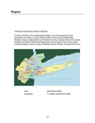 Region




 THE NEW YORK-NEW JERSEY REGION

 The New York-New Jersey Metropolitan Region, one of the largest and most
 diversified in the nation, consists of the five New York boroughs of Manhattan,
 Brooklyn, Queens, Staten Island and The Bronx; the four suburban New York counties
 of Nassau, Rockland, Suffolk and Westchester; and the eight northern New Jersey
 counties of Bergen, Essex, Hudson, Middlesex, Morris, Passaic, Somerset and Union.




             Area:                       3,900 Square Miles
             Population:                 17.4 Million (estimate for 2008)




                                        102
 
