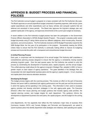 APPENDIX B: BUDGET PROCESS AND FINANCIAL
POLICIES
The Port Authority’s annual budget is prepared on a basis consistent with the Port Authority’s By-Laws.
The Board approves an annual expenditure budget comprised of operating expenses, debt service, gross
capital expenditures and other expenditures such as heavy vehicles and computer systems that are
deferred and amortized in future periods. The Board also approves the long-term strategic plan and
updated capital plan of the agency, and approves amendments to the current year budget as necessary.


A recent addition to the Port Authority’s budget process has been the participation in the Government
Finance Officers Association’s (GFOA) Budget Awards Program. This program evaluates public sector
budget documents using 27 rating criteria across four different categories, which include policy, financial,
operations, and communications. The Port Authority received a GFOA Budget Presentation award for the
2009 Budget Book, the first year of its participation in the program. Successfully meeting the GFOA
criteria helps to ensure that the Port Authority is continually making efforts to improve its budgeting
process and to provide the public with a transparent and comprehensive budget document.


A Unified Planning Process
Each year, in conjunction with the development of its annual budget, Port Authority staff undertakes a
comprehensive planning process designed to ensure that the agency is consistently moving towards
achieving long-term goals. Over the past several years, the Port Authority has worked to unify this
process by coordinating the development of business plans, capital programs, and the annual budget.
This unified planning model allows for the agency’s long-term Strategic Plan, adopted in 2005, to have a
greater impact on each aspect of agency operations. The goals identified in the Strategic Plan are
incorporated into both departmental business plans and the agency’s capital program. In turn, business
and capital plans drive resource allocation decisions.

Developing the Budget
The budget process begins with the scanning process. This involves an effort on the part of Executive
Director and senior staff to understand both agency performance over the past year and the environment
in which the agency will be operating in the coming years. This information is then used to re-assess
agency priorities and develop short-term strategies in line with agency-wide goals. The Executive
Director’s office then issues planning and budget guidance that includes agency wide priorities, the
regional planning context, and budget targets for each department. This guidance informs the
development of department business and work plans, the capital program, and the budget for the coming
year.


Line Departments, the five segments that reflect the Port Authority’s major lines of business (Port
Commerce, Aviation, PATH, and Tunnels, Bridges, and Terminals, and Development), are asked to
submit business plans that identify department wide strategies and initiatives, both operating and capital,


                                                    105
 