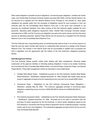 Other asset obligations (versatile structure obligations, commercial paper obligations, variable rate master
notes, and Interest Rate Exchange Contracts (swaps) executed after 2005), and the interest thereon, are
not secured by or payable from the General Reserve Fund. Principal of, and interest on, other asset
obligations are payable solely from the proceeds of obligations issued for such purposes or from net
revenues paid into the Consolidated Bond Reserve Fund and, in the event such proceeds or net
revenues are insufficient therefore, from other moneys of the Port Authority legally available for such
payments. Operating asset obligations (equipment notes, Interest Rate Exchange Contracts (swaps)
executed prior to 2005, and the Fund buy-out obligation) are paid in the same manner and from the same
sources as operating expenses. Special Project Bonds are not secured by or payable from the General
Reserve Fund or the Consolidated Bond Reserve Fund.


The Port Authority has a long-standing policy of maintaining total reserve funds in an amount equal to at
least the next two years' bonded debt service on outstanding debt secured by a pledge of the General
Reserve Fund. The moneys in the reserve funds may be accumulated or applied only to purposes set
forth in legislation and the agreements with the holders of the Port Authority’s obligations pertaining
thereto.


Debt Management Policies
The Port Authority follows specific criteria when dealing with debt management, financing capital
construction at the agency’s facilities or refunding existing obligations. It does so by closely monitoring
and controlling the flow of Variable Rate Master Notes, Commercial Paper, Equipment Notes, and Special
Project Bonds. These debt management criteria are described in more detail below:


    •      Variable Rate Master Notes – Established pursuant to the Port Authority Variable Rate Master
           Notes Resolution – Modification, adopted November 18, 1999. Variable rate master notes may be
           issued in aggregate principal amounts outstanding at any one time not to exceed $400 million.


    •      Commercial Paper – Established by the Port Authority Commercial Paper Obligations –
           Resolution, adopted May 26, 2005.      The maximum aggregate principal of commercial paper
           obligations outstanding at any one time is $300,000,000 for Series A and $200,000,000 for
           Series B.


    •      Port Authority Equipment Notes – Established by the Port Authority Equipment Notes Resolution
           – Modification, adopted November 18, 1999. Proceeds are to be used in connection with the
           purchase of certain equipment by the Port Authority, to refund certain obligations issued by the
           Port Authority in connection with the purchase of equipment and for incidental purposes, including
           certain cost of such note obligations. The outstanding aggregate principal amount at any one time
           may not exceed $250,000,000.




                                                      108
 