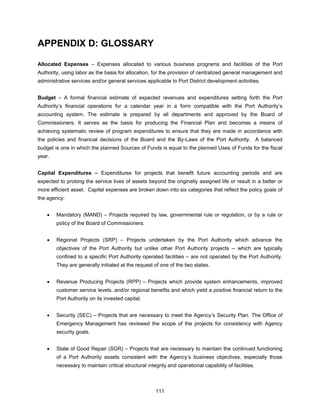 APPENDIX D: GLOSSARY

Allocated Expenses – Expenses allocated to various business programs and facilities of the Port
Authority, using labor as the basis for allocation, for the provision of centralized general management and
administrative services and/or general services applicable to Port District development activities.


Budget – A formal financial estimate of expected revenues and expenditures setting forth the Port
Authority’s financial operations for a calendar year in a form compatible with the Port Authority’s
accounting system. The estimate is prepared by all departments and approved by the Board of
Commissioners. It serves as the basis for producing the Financial Plan and becomes a means of
achieving systematic review of program expenditures to ensure that they are made in accordance with
the policies and financial decisions of the Board and the By-Laws of the Port Authority. A balanced
budget is one in which the planned Sources of Funds is equal to the planned Uses of Funds for the fiscal
year.


Capital Expenditures – Expenditures for projects that benefit future accounting periods and are
expected to prolong the service lives of assets beyond the originally assigned life or result in a better or
more efficient asset. Capital expenses are broken down into six categories that reflect the policy goals of
the agency:


    •   Mandatory (MAND) – Projects required by law, governmental rule or regulation, or by a rule or
        policy of the Board of Commissioners.


    •   Regional Projects (SRP) – Projects undertaken by the Port Authority which advance the
        objectives of the Port Authority but unlike other Port Authority projects -- which are typically
        confined to a specific Port Authority operated facilities – are not operated by the Port Authority.
        They are generally initiated at the request of one of the two states.


    •   Revenue Producing Projects (RPP) – Projects which provide system enhancements, improved
        customer service levels, and/or regional benefits and which yield a positive financial return to the
        Port Authority on its invested capital.


    •   Security (SEC) – Projects that are necessary to meet the Agency’s Security Plan. The Office of
        Emergency Management has reviewed the scope of the projects for consistency with Agency
        security goals.


    •   State of Good Repair (SGR) – Projects that are necessary to maintain the continued functioning
        of a Port Authority assets consistent with the Agency’s business objectives, especially those
        necessary to maintain critical structural integrity and operational capability of facilities.



                                                      111
 