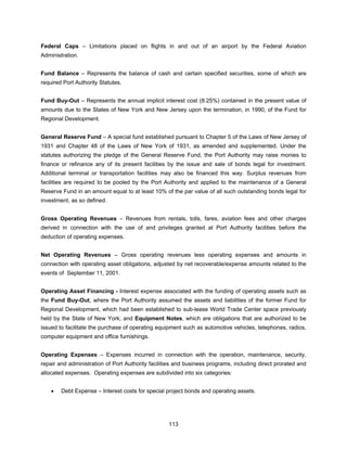 Federal Caps – Limitations placed on flights in and out of an airport by the Federal Aviation
Administration.


Fund Balance – Represents the balance of cash and certain specified securities, some of which are
required Port Authority Statutes.


Fund Buy-Out – Represents the annual implicit interest cost (8.25%) contained in the present value of
amounts due to the States of New York and New Jersey upon the termination, in 1990, of the Fund for
Regional Development.


General Reserve Fund – A special fund established pursuant to Chapter 5 of the Laws of New Jersey of
1931 and Chapter 48 of the Laws of New York of 1931, as amended and supplemented. Under the
statutes authorizing the pledge of the General Reserve Fund, the Port Authority may raise monies to
finance or refinance any of its present facilities by the issue and sale of bonds legal for investment.
Additional terminal or transportation facilities may also be financed this way. Surplus revenues from
facilities are required to be pooled by the Port Authority and applied to the maintenance of a General
Reserve Fund in an amount equal to at least 10% of the par value of all such outstanding bonds legal for
investment, as so defined.


Gross Operating Revenues – Revenues from rentals, tolls, fares, aviation fees and other charges
derived in connection with the use of and privileges granted at Port Authority facilities before the
deduction of operating expenses.


Net Operating Revenues – Gross operating revenues less operating expenses and amounts in
connection with operating asset obligations, adjusted by net recoverable/expense amounts related to the
events of September 11, 2001.


Operating Asset Financing - Interest expense associated with the funding of operating assets such as
the Fund Buy-Out, where the Port Authority assumed the assets and liabilities of the former Fund for
Regional Development, which had been established to sub-lease World Trade Center space previously
held by the State of New York; and Equipment Notes, which are obligations that are authorized to be
issued to facilitate the purchase of operating equipment such as automotive vehicles, telephones, radios,
computer equipment and office furnishings.


Operating Expenses – Expenses incurred in connection with the operation, maintenance, security,
repair and administration of Port Authority facilities and business programs, including direct prorated and
allocated expenses. Operating expenses are subdivided into six categories:


    •   Debt Expense – Interest costs for special project bonds and operating assets.




                                                   113
 