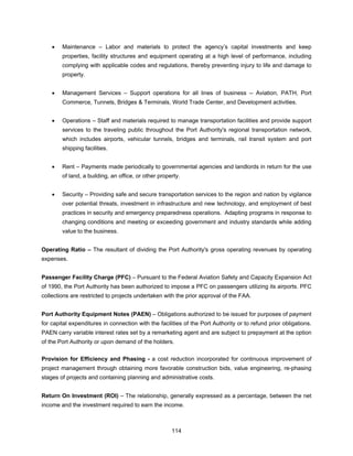 •   Maintenance – Labor and materials to protect the agency’s capital investments and keep
        properties, facility structures and equipment operating at a high level of performance, including
        complying with applicable codes and regulations, thereby preventing injury to life and damage to
        property.


    •   Management Services – Support operations for all lines of business -- Aviation, PATH, Port
        Commerce, Tunnels, Bridges & Terminals, World Trade Center, and Development activities.


    •   Operations – Staff and materials required to manage transportation facilities and provide support
        services to the traveling public throughout the Port Authority's regional transportation network,
        which includes airports, vehicular tunnels, bridges and terminals, rail transit system and port
        shipping facilities.


    •   Rent – Payments made periodically to governmental agencies and landlords in return for the use
        of land, a building, an office, or other property.


    •   Security – Providing safe and secure transportation services to the region and nation by vigilance
        over potential threats, investment in infrastructure and new technology, and employment of best
        practices in security and emergency preparedness operations. Adapting programs in response to
        changing conditions and meeting or exceeding government and industry standards while adding
        value to the business.


Operating Ratio – The resultant of dividing the Port Authority's gross operating revenues by operating
expenses.


Passenger Facility Charge (PFC) – Pursuant to the Federal Aviation Safety and Capacity Expansion Act
of 1990, the Port Authority has been authorized to impose a PFC on passengers utilizing its airports. PFC
collections are restricted to projects undertaken with the prior approval of the FAA.


Port Authority Equipment Notes (PAEN) – Obligations authorized to be issued for purposes of payment
for capital expenditures in connection with the facilities of the Port Authority or to refund prior obligations.
PAEN carry variable interest rates set by a remarketing agent and are subject to prepayment at the option
of the Port Authority or upon demand of the holders.

Provision for Efficiency and Phasing - a cost reduction incorporated for continuous improvement of
project management through obtaining more favorable construction bids, value engineering, re-phasing
stages of projects and containing planning and administrative costs.


Return On Investment (ROI) – The relationship, generally expressed as a percentage, between the net
income and the investment required to earn the income.



                                                      114
 