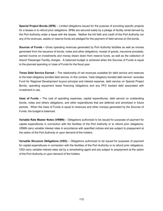 Special Project Bonds (SPB) – Limited obligations issued for the purpose of providing specific projects
for a lessee or to refund prior obligations. SPBs are secured solely by a pledge of facility rental derived by
the Port Authority under a lease with the lessee. Neither the full faith and credit of the Port Authority nor
any of its revenues, assets or reserve funds are pledged for the payment of debt service on the bonds.


Sources of Funds – Gross operating revenues generated by Port Authority facilities as well as monies
generated from the issuance of bonds, notes and other obligations, receipt of grants, insurance proceeds,
earned income on investments and money drawn down from reserve funds, as well as the collection of
Airport Passenger Facility charges. A balanced budget is achieved when the Sources of Funds is equal
to the planned spending or Uses of Funds for the fiscal year.


Times Debt Service Earned – The relationship of net revenues available for debt service and reserves
to the total obligatory bonded debt service. In this context, “total obligatory bonded debt service” excludes
Fund for Regional Development buyout principal and interest expense, debt service on Special Project
Bonds, operating equipment lease financing obligations and any PFC backed debt associated with
investment in use.


Uses of Funds – The cost of operating expenses, capital expenditures, debt service on outstanding
bonds, notes and others obligations, and other expenditures that are deferred and amortized in future
periods. When the Uses of Funds is equal to revenues and other moneys generated by the Sources of
Funds, the budget is balanced.


Variable Rate Master Notes (VRMN) – Obligations authorized to be issued for purposes of payment for
capital expenditures in connection with the facilities of the Port Authority or to refund prior obligations.
VRMN carry variable interest rates in accordance with specified indices and are subject to prepayment at
the option of the Port Authority or upon demand of the holders.


Versatile Structure Obligations (VSO) – Obligations authorized to be issued for purposes of payment
for capital expenditures in connection with the facilities of the Port Authority or to refund prior obligations.
VSO carry variable interest rates set by a remarketing agent and are subject to prepayment at the option
of the Port Authority or upon demand of the holders.




                                                      115
 