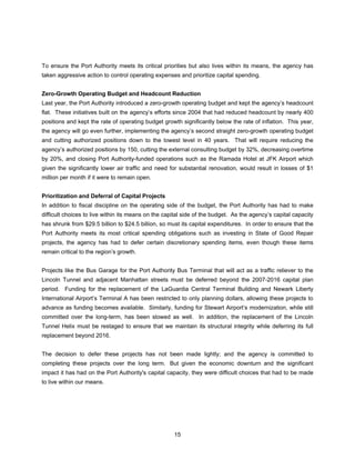 To ensure the Port Authority meets its critical priorities but also lives within its means, the agency has
taken aggressive action to control operating expenses and prioritize capital spending.


Zero-Growth Operating Budget and Headcount Reduction
Last year, the Port Authority introduced a zero-growth operating budget and kept the agency’s headcount
flat. These initiatives built on the agency’s efforts since 2004 that had reduced headcount by nearly 400
positions and kept the rate of operating budget growth significantly below the rate of inflation. This year,
the agency will go even further, implementing the agency’s second straight zero-growth operating budget
and cutting authorized positions down to the lowest level in 40 years. That will require reducing the
agency’s authorized positions by 150, cutting the external consulting budget by 32%, decreasing overtime
by 20%, and closing Port Authority-funded operations such as the Ramada Hotel at JFK Airport which
given the significantly lower air traffic and need for substantial renovation, would result in losses of $1
million per month if it were to remain open.


Prioritization and Deferral of Capital Projects
In addition to fiscal discipline on the operating side of the budget, the Port Authority has had to make
difficult choices to live within its means on the capital side of the budget. As the agency’s capital capacity
has shrunk from $29.5 billion to $24.5 billion, so must its capital expenditures. In order to ensure that the
Port Authority meets its most critical spending obligations such as investing in State of Good Repair
projects, the agency has had to defer certain discretionary spending items, even though these items
remain critical to the region’s growth.


Projects like the Bus Garage for the Port Authority Bus Terminal that will act as a traffic reliever to the
Lincoln Tunnel and adjacent Manhattan streets must be deferred beyond the 2007-2016 capital plan
period. Funding for the replacement of the LaGuardia Central Terminal Building and Newark Liberty
International Airport’s Terminal A has been restricted to only planning dollars, allowing these projects to
advance as funding becomes available. Similarly, funding for Stewart Airport’s modernization, while still
committed over the long-term, has been slowed as well. In addition, the replacement of the Lincoln
Tunnel Helix must be restaged to ensure that we maintain its structural integrity while deferring its full
replacement beyond 2016.


The decision to defer these projects has not been made lightly; and the agency is committed to
completing these projects over the long term. But given the economic downturn and the significant
impact it has had on the Port Authority's capital capacity, they were difficult choices that had to be made
to live within our means.




                                                     15
 