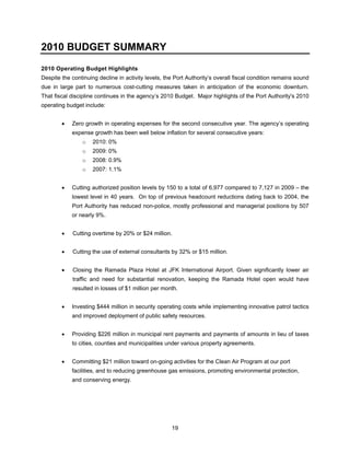2010 BUDGET SUMMARY
2010 Operating Budget Highlights
Despite the continuing decline in activity levels, the Port Authority’s overall fiscal condition remains sound
due in large part to numerous cost-cutting measures taken in anticipation of the economic downturn.
That fiscal discipline continues in the agency’s 2010 Budget. Major highlights of the Port Authority's 2010
operating budget include:


        •   Zero growth in operating expenses for the second consecutive year. The agency’s operating
            expense growth has been well below inflation for several consecutive years:
                o    2010: 0%
                o    2009: 0%
                o    2008: 0.9%
                o    2007: 1.1%


        •   Cutting authorized position levels by 150 to a total of 6,977 compared to 7,127 in 2009 – the
            lowest level in 40 years. On top of previous headcount reductions dating back to 2004, the
            Port Authority has reduced non-police, mostly professional and managerial positions by 507
            or nearly 9%.


        •   Cutting overtime by 20% or $24 million.


        •   Cutting the use of external consultants by 32% or $15 million.


        •   Closing the Ramada Plaza Hotel at JFK International Airport. Given significantly lower air
            traffic and need for substantial renovation, keeping the Ramada Hotel open would have
            resulted in losses of $1 million per month.


        •   Investing $444 million in security operating costs while implementing innovative patrol tactics
            and improved deployment of public safety resources.


        •   Providing $226 million in municipal rent payments and payments of amounts in lieu of taxes
            to cities, counties and municipalities under various property agreements.


        •   Committing $21 million toward on-going activities for the Clean Air Program at our port
            facilities, and to reducing greenhouse gas emissions, promoting environmental protection,
            and conserving energy.




                                                     19
 