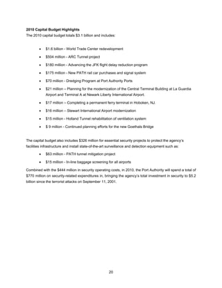 2010 Capital Budget Highlights
The 2010 capital budget totals $3.1 billion and includes:


        •   $1.6 billion - World Trade Center redevelopment

        •   $504 million - ARC Tunnel project

        •   $180 million - Advancing the JFK flight delay reduction program

        •   $175 million - New PATH rail car purchases and signal system

        •   $70 million - Dredging Program at Port Authority Ports

        •   $21 million – Planning for the modernization of the Central Terminal Building at La Guardia
            Airport and Terminal A at Newark Liberty International Airport.

        •   $17 million – Completing a permanent ferry terminal in Hoboken, NJ.

        •   $16 million – Stewart International Airport modernization

        •   $15 million - Holland Tunnel rehabilitation of ventilation system

        •   $ 9 million - Continued planning efforts for the new Goethals Bridge


The capital budget also includes $326 million for essential security projects to protect the agency’s
facilities infrastructure and install state-of-the-art surveillance and detection equipment such as:

        •   $63 million - PATH tunnel mitigation project

        •   $15 million - In-line baggage screening for all airports

Combined with the $444 million in security operating costs, in 2010, the Port Authority will spend a total of
$770 million on security-related expenditures in, bringing the agency’s total investment in security to $5.2
billion since the terrorist attacks on September 11, 2001.




                                                      20
 