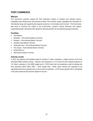 PORT COMMERCE
Mission
Port Commerce activities support the Port Authority’s mission to develop and maintain secure,
competitive port infrastructure and services for New York and New Jersey, expediting the movement of
international cargo and supporting the regional economy in a financially sound manner. Port Commerce
also aims to minimize the impact to the environment, conserve natural resources and support
sustainable growth, particularly with respect to reducing pollutant air and greenhouse gas emissions.

Facilities
•   Port Newark
•   Elizabeth – Port Authority Marine Terminal
•   Brooklyn – Port Authority Marine Terminal
•   Howland Hook Marine Terminal
•   Greenville Yard – Port Authority Marine Terminal
•   Port Jersey – Port Authority Marine Terminal
•   NY/NJ Rail LLC
•   Red Hook Container Terminal

Activity Levels
In 2010, the agency's port facilities expect to handle 2.7 million containers, a slight recovery of 2% from
estimated 2009 container activity. However, this represents a 14.1% drop from the original projection of
3.2 million containers in the 2009 budget and is 15.6% lower than the projections used to develop the
Port Authority’s $29.5 billion 2007 – 2016 Capital Plan.      While cargo volumes are expected to be
significantly less than projected prior to the economic slowdown, a 3-4% annual growth rate is anticipated
in the years ahead as the economy begins to recover.




                                                    37
 