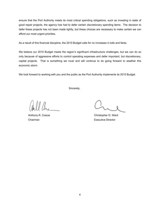 ensure that the Port Authority meets its most critical spending obligations, such as investing in state of
good repair projects, the agency has had to defer certain discretionary spending items. The decision to
defer these projects has not been made lightly, but these choices are necessary to make certain we can
afford our most urgent priorities.


As a result of this financial discipline, the 2010 Budget calls for no increases in tolls and fares.


We believe our 2010 Budget meets the region’s significant infrastructure challenges, but we can do so
only because of aggressive efforts to control operating expenses and defer important, but discretionary,
capital projects.   That is something we must and will continue to do going forward to weather this
economic storm.


We look forward to working with you and the public as the Port Authority implements its 2010 Budget.




                                              Sincerely,




        Anthony R. Coscia                                            Christopher O. Ward
        Chairman                                                     Executive Director




                                                       4
 