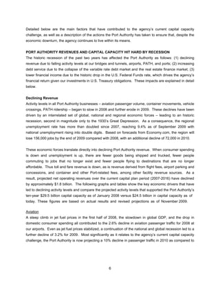 Detailed below are the main factors that have contributed to the agency’s current capital capacity
challenge, as well as a description of the actions the Port Authority has taken to ensure that, despite the
economic downturn, the agency continues to live within its means.


PORT AUTHORITY REVENUES AND CAPITAL CAPACITY HIT HARD BY RECESSION
The historic recession of the past two years has affected the Port Authority as follows: (1) declining
revenue due to falling activity levels at our bridges and tunnels, airports, PATH, and ports; (2) increasing
debt service due to the collapse of the variable rate debt market and the real estate finance market; (3)
lower financial income due to the historic drop in the U.S. Federal Funds rate, which drives the agency’s
financial return given our investments in U.S. Treasury obligations. These impacts are explained in detail
below.


Declining Revenue
Activity levels in all Port Authority businesses – aviation passenger volume, container movements, vehicle
crossings, PATH ridership – began to slow in 2008 and further erode in 2009. These declines have been
driven by an interrelated set of global, national and regional economic forces – leading to an historic
recession, second in magnitude only to the 1930’s Great Depression. As a consequence, the regional
unemployment rate has more than doubled since 2007, reaching 9.4% as of September 2009 with
national unemployment rising into double digits. Based on forecasts from Economy.com, the region will
lose 156,000 jobs by the end of 2009 compared with 2008, with an additional decline of 72,000 in 2010.


These economic forces translate directly into declining Port Authority revenue. When consumer spending
is down and unemployment is up, there are fewer goods being shipped and trucked, fewer people
commuting to jobs that no longer exist and fewer people flying to destinations that are no longer
affordable. Thus toll and fare revenue is down, as is revenue derived from flight fees, airport parking and
concessions, and container and other Port-related fees, among other facility revenue sources. As a
result, projected net operating revenues over the current capital plan period (2007-2016) have declined
by approximately $1.8 billion. The following graphs and tables show the key economic drivers that have
led to declining activity levels and compare the projected activity levels that supported the Port Authority’s
ten-year $29.5 billion capital capacity as of January 2008 versus $24.5 billion in capital capacity as of
today. These figures are based on actual results and revised projections as of November 2009.

Aviation
A steep climb in jet fuel prices in the first half of 2008, the slowdown in global GDP, and the drop in
domestic consumer spending all contributed to the 2.6% decline in aviation passenger traffic for 2008 at
our airports. Even as jet fuel prices stabilized, a continuation of the national and global recession led to a
further decline of 3.2% for 2009. Most significantly as it relates to the agency’s current capital capacity
challenge, the Port Authority is now projecting a 10% decline in passenger traffic in 2010 as compared to




                                                      6
 