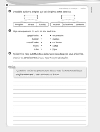 ©AREALEDITORES
FICHA DE AVALIAÇÃO INTERMÉDIA 2 – 1.º PERÍODO
	
	
	
	
	
	
	
	
	
	
	
	
“Quando os coelhos se aproximaram da casa nova ficaram maravilhados.”
Imagina e descreve o interior da casa da árvore.
Escrita
6 	 Reescreve a frase substituindo as palavras destacadas pelos seus antónimos.
	 Quando se aproximaram da casa nova ficaram animados.
	
5 	 Liga estas palavras do texto ao seu sinónimo.
	 gargalhadas	•	 •	encantados
	 brincar	•	 •	risadas
	 maravilhados	•	 •	contentes
	 felizes	•	 •	saltos
	 pulos	•	 •	jogar
4 	 Descobre a palavra simples que deu origem a estas palavras.
folhagem folhear folhado recanto cantoneira cantinho
14
LP3F_FA_P001_028_20123101_4P.indd 14 13/06/28 16:28
 