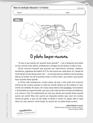 Nome Data
PORTUGUÊS 3
©AREALEDITORES–Português3–3.ºano–FichasdeAvaliação
Ficha de Avaliação Trimestral – 1.º Período
Vocabulário novo…
enublado – cheio de nuvens
Ler…
O piloto limpa-nuvens
“O que é que queres ser quando fores grande? – era a pergunta que todos
os tios, primos mais velhos, professores e amigas da avó faziam a toda a hora.
Ouvia meninos dizerem que queriam ser veterinários, pintores, médicos,
bombeiros, jogadores de futebol. Eu? Eu não queria ser nada disso. Eu, desde há
muito tempo (muito tempo para mim… eu sei que para os adultos é pouco porque
eles já cá andam há sei lá quantas vezes a minha vida!), que sabia o que queria
fazer quando fosse grande.
A minha mãe queixava-se, muitas vezes, de que o sítio onde nós vivíamos
enchia­‑se de nuvens quando no resto do mundo estava um Sol radioso. E real-
mente era verdade.Às vezes, em nossa casa estava tudo enublado, mas bastava
ir de bicicleta ao supermercado, que era a não mais de dois minutos de distância,
e já víamos o Sol. Foi exatamente por isso que decidi que quando fosse grande
queria ser piloto! Mas não queria ser daqueles pilotos que voam em aviões
cheios de gente, e que um dia estão no Brasil e noutro no Japão. Não é nada
disso. Eu nem queria ir muito longe. Eu queria ser um piloto limpa-nuvens.
Isabel Stilwell e outros,
Histórias para contar em minuto e meio 3,
Verso de Kapa. 2009a
15
LP3F_FA_P001_028_20123101_4P.indd 15 13/06/28 16:28
 