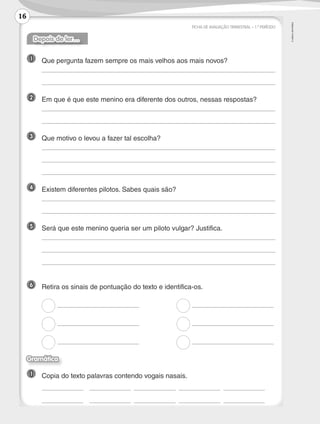 ©AREALEDITORES
Depois de ler…
1 	Que pergunta fazem sempre os mais velhos aos mais novos?
	
	
2 	 Em que é que este menino era diferente dos outros, nessas respostas?
	
	
3 	 Que motivo o levou a fazer tal escolha?
	
	
	
4 	 Existem diferentes pilotos. Sabes quais são?
	
	
5 	 Será que este menino queria ser um piloto vulgar? Justifica.
	
	
	
6 	 Retira os sinais de pontuação do texto e identifica-os.
	 	
	 	
	 	
Gramática
1 	Copia do texto palavras contendo vogais nasais.
	 	 	 	 	
	 	 	 	 	
FICHA DE AVALIAÇÃO TRIMESTRAL – 1.º PERÍODO
16
LP3F_FA_P001_028_20123101_4P.indd 16 13/06/28 16:28
 