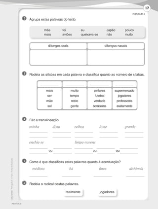 PORTUGUÊS 3
©AREALEDITORES–Português3–3.ºano–FichasdeAvaliação
3 	 Rodeia as sílabas em cada palavra e classifica quanto ao número de sílabas.
4 	 Faz a translineação.
	minha	 disso	 velhos	 fosse	 grande
	 	 	 	
	 	 	 	
	enchia-se		 limpa-nuvens
	
ou
	
ou ou	 	
	 mãe	 foi	 eu	 Japão	pouco
	 mais	 aviões	 queixava-se	não	 muito
ditongos orais ditongos nasais
mais
ser
mãe
sol
muito
tempo
resto
gente
pintores
futebol
verdade
bombeiros
supermercado
jogadores
professores
exatamente
5 	 Como é que classificas estas palavras quanto à acentuação?
	 médicos 	 há 	 fores	 distância
	 	 	 	
6 	 Rodeia o radical destas palavras.
realmente jogadores
2 	 Agrupa estas palavras do texto.
PMLP3F_FA_02
17
LP3F_FA_P001_028_20123101_4P.indd 17 13/06/28 16:28
 